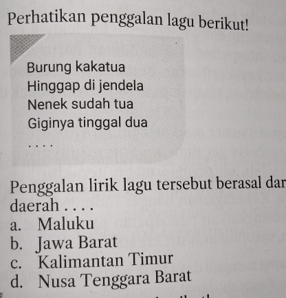 Perhatikan penggalan lagu berikut!
Burung kakatua
Hinggap di jendela
Nenek sudah tua
Giginya tinggal dua
Penggalan lirik lagu tersebut berasal dar
daerah . . . .
a. Maluku
b. Jawa Barat
c. Kalimantan Timur
d. Nusa Tenggara Barat