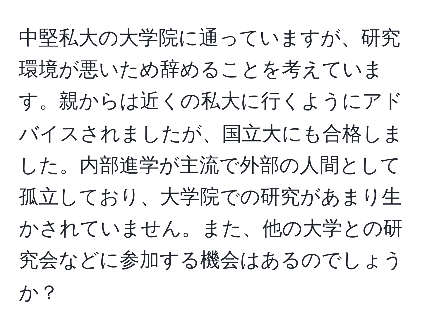 中堅私大の大学院に通っていますが、研究環境が悪いため辞めることを考えています。親からは近くの私大に行くようにアドバイスされましたが、国立大にも合格しました。内部進学が主流で外部の人間として孤立しており、大学院での研究があまり生かされていません。また、他の大学との研究会などに参加する機会はあるのでしょうか？