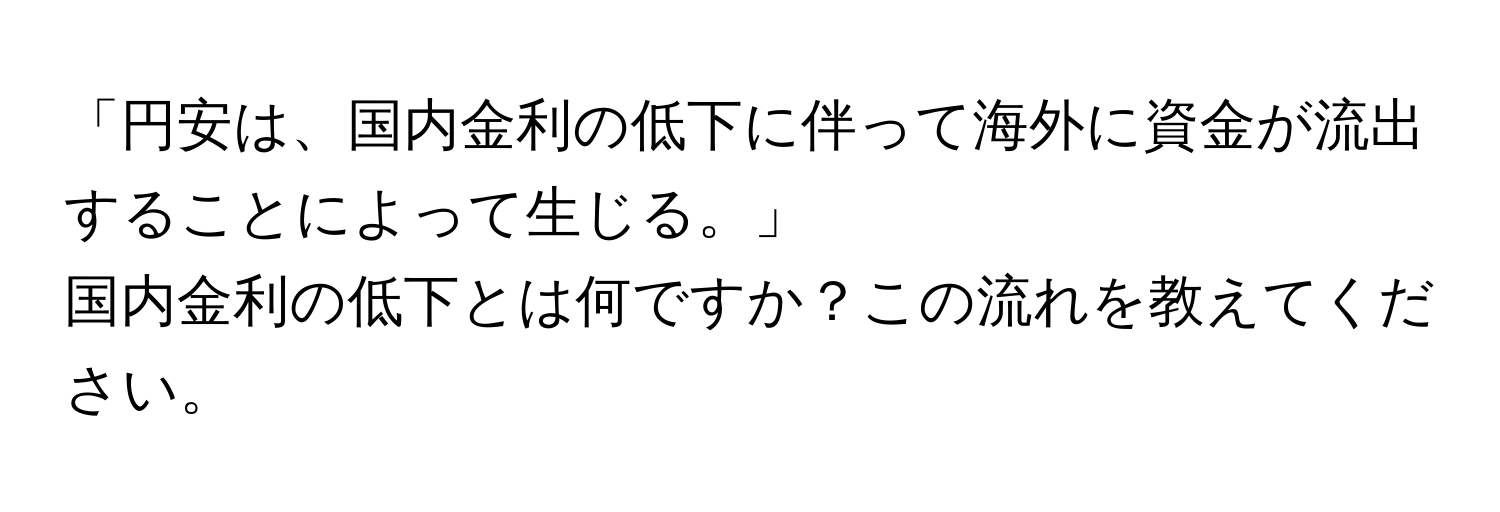 「円安は、国内金利の低下に伴って海外に資金が流出することによって生じる。」  
国内金利の低下とは何ですか？この流れを教えてください。