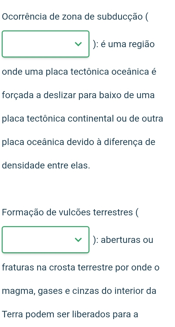 Ocorrência de zona de subducção ( 
): é uma região 
onde uma placa tectônica oceânica é 
forçada a deslizar para baixo de uma 
placa tectônica continental ou de outra 
placa oceânica devido à diferença de 
densidade entre elas. 
Formação de vulcões terrestres ( 
V ): aberturas ou 
fraturas na crosta terrestre por onde o 
magma, gases e cinzas do interior da 
Terra podem ser liberados para a