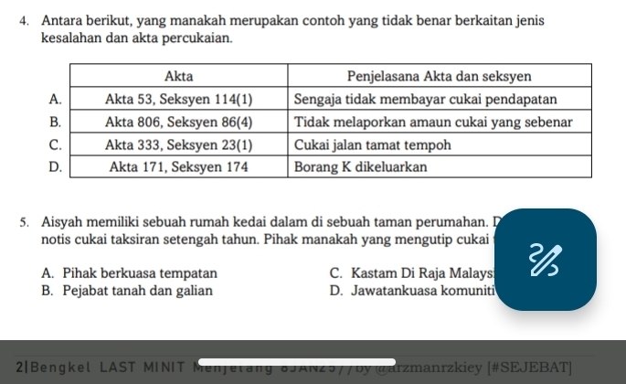 Antara berikut, yang manakah merupakan contoh yang tidak benar berkaitan jenis
kesalahan dan akta percukaian.
5. Aisyah memiliki sebuah rumah kedai dalam di sebuah taman perumahan. D
notis cukai taksiran setengah tahun. Pihak manakah yang mengutip cukai
A. Pihak berkuasa tempatan C. Kastam Di Raja Malays
B. Pejabat tanah dan galian D. Jawatankuasa komuniti
2|Bengkel LAST MINIT Menjetang 8JAN25//by @arzmanrzkiey [#SEJEBAT]