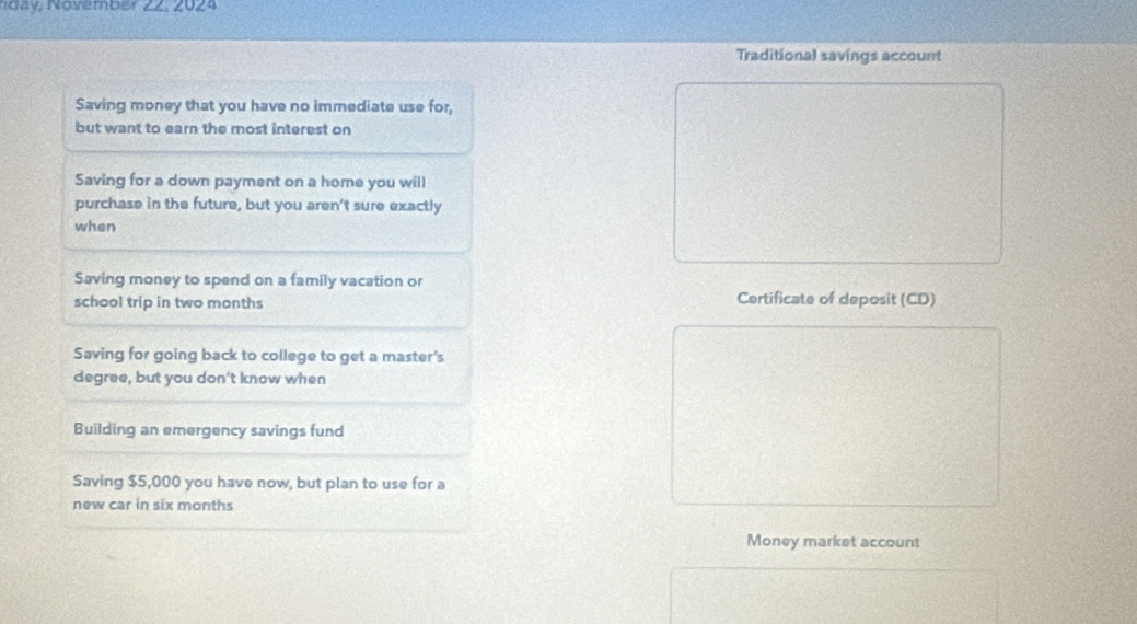 Novemb er 22. 2024
Traditional savings account
Saving money that you have no immediate use for,
but want to earn the most interest on
Saving for a down payment on a home you will
purchase in the future, but you aren't sure exactly
when
Saving money to spend on a family vacation or
school trip in two months Certificate of deposit (CD)
Saving for going back to college to get a master's
degree, but you don't know when
Building an emergency savings fund
Saving $5,000 you have now, but plan to use for a
new car in six months
Money market account