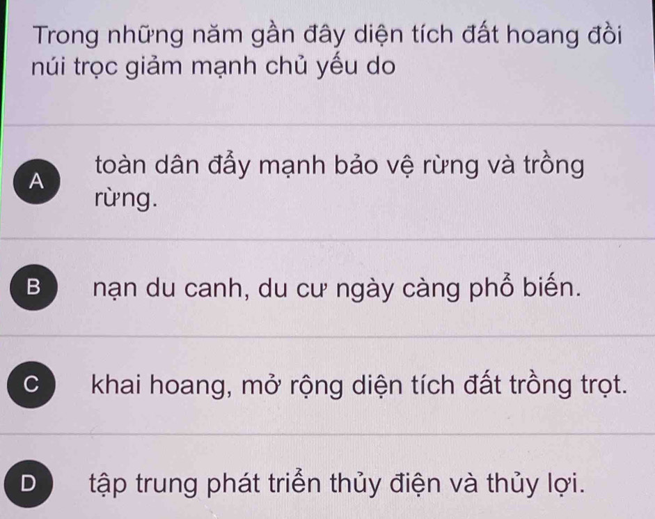 Trong những năm gần đây diện tích đất hoang đồi
núi trọc giảm mạnh chủ yếu do
toàn dân đẩy mạnh bảo vệ rừng và trồng
A
rừng.
B nạn du canh, du cư ngày càng phổ biến.
C khai hoang, mở rộng diện tích đất trồng trọt.
D tập trung phát triển thủy điện và thủy lợi.