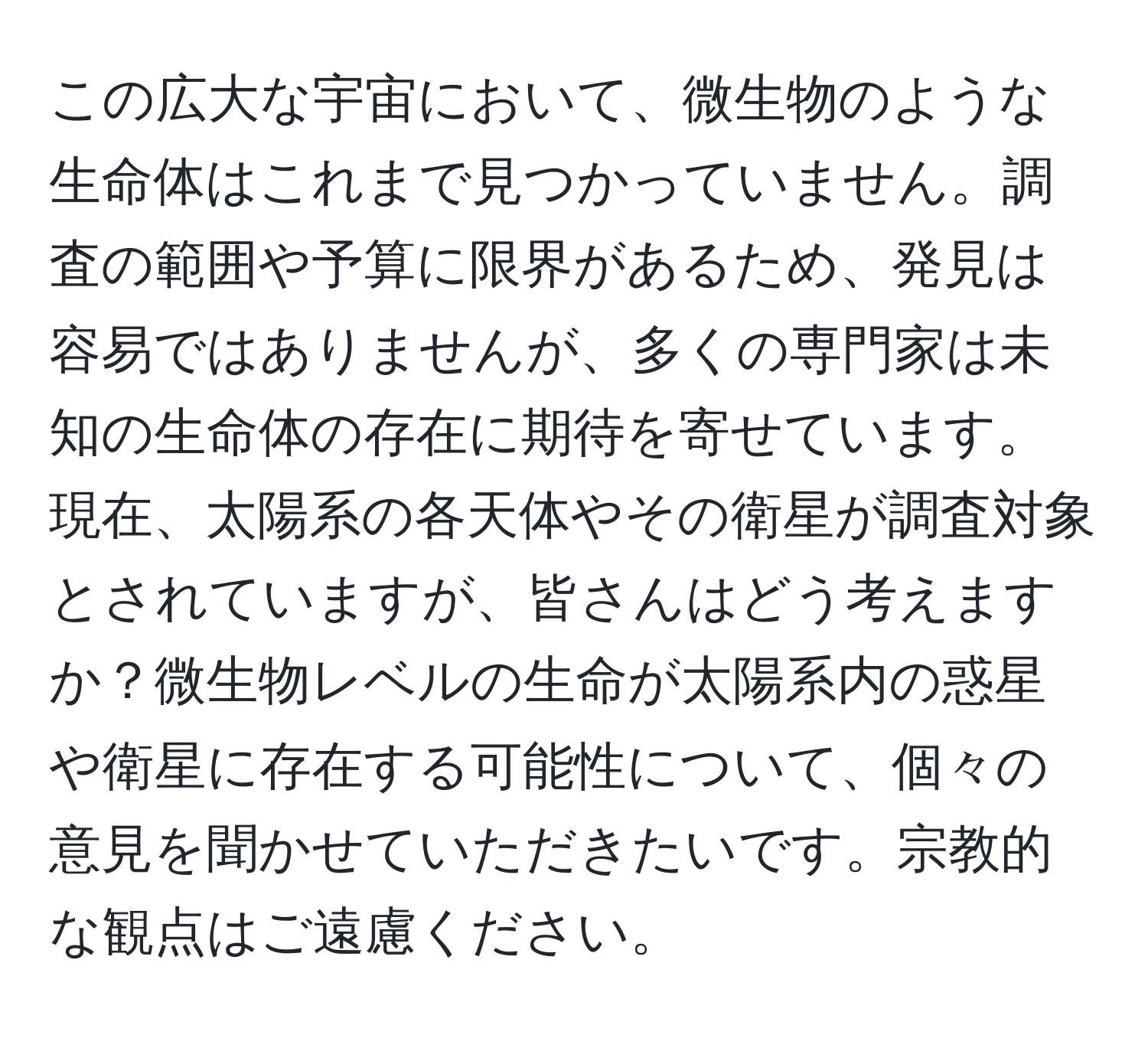 この広大な宇宙において、微生物のような生命体はこれまで見つかっていません。調査の範囲や予算に限界があるため、発見は容易ではありませんが、多くの専門家は未知の生命体の存在に期待を寄せています。現在、太陽系の各天体やその衛星が調査対象とされていますが、皆さんはどう考えますか？微生物レベルの生命が太陽系内の惑星や衛星に存在する可能性について、個々の意見を聞かせていただきたいです。宗教的な観点はご遠慮ください。