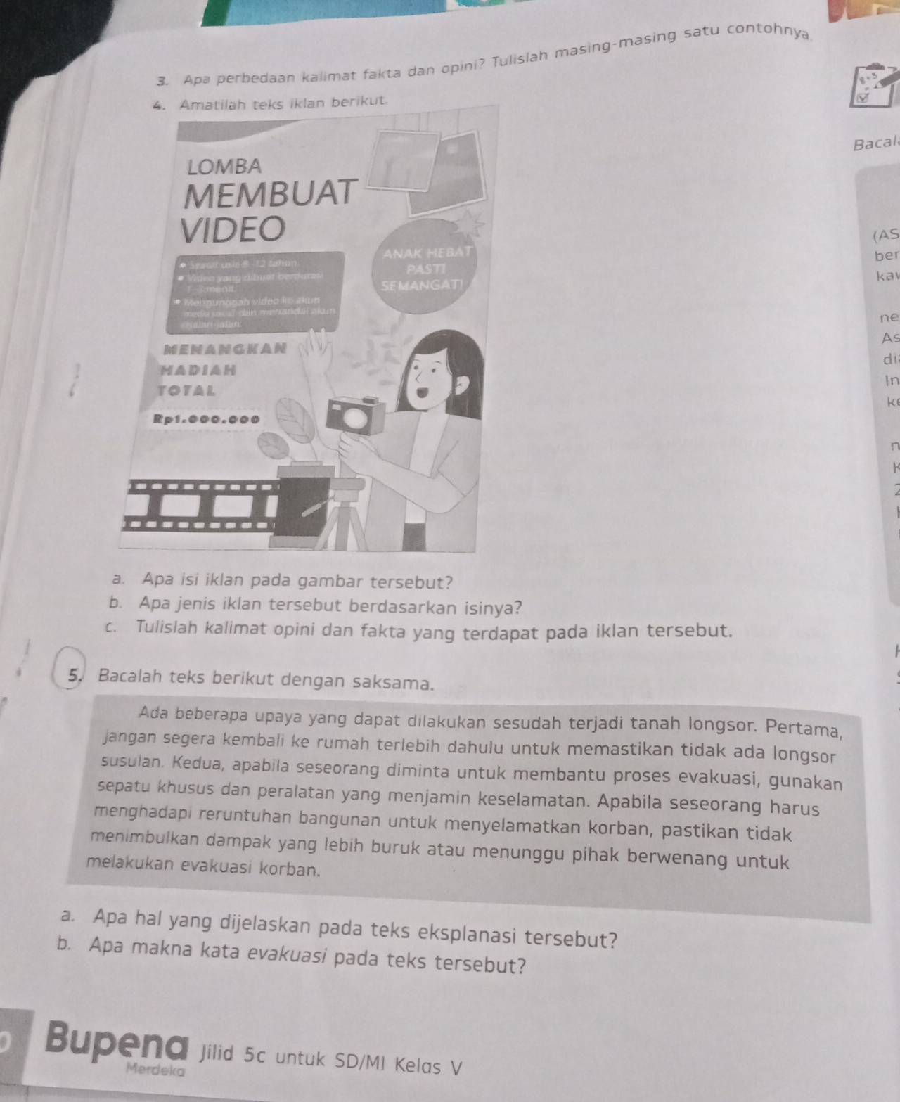 Apa perbedaan kalimat fakta dan opini? Tulislah masing-masing satu contohnya 
V 
Bacal 
(AS 
ber kav 
ne 
As 
di 
In 
k 
n 
a. Apa isi iklan pada gambar tersebut? 
b. Apa jenis iklan tersebut berdasarkan isinya? 
c. Tulislah kalimat opini dan fakta yang terdapat pada iklan tersebut. 
5. Bacalah teks berikut dengan saksama. 
Ada beberapa upaya yang dapat dilakukan sesudah terjadi tanah longsor. Pertama, 
jangan segera kembali ke rumah terlebih dahulu untuk memastikan tidak ada longsor 
susulan. Kedua, apabila seseorang diminta untuk membantu proses evakuasi, gunakan 
sepatu khusus dan peralatan yang menjamin keselamatan. Apabila seseorang harus 
menghadapi reruntuhan bangunan untuk menyelamatkan korban, pastikan tidak 
menimbulkan dampak yang lebih buruk atau menunggu pihak berwenang untuk 
melakukan evakuasi korban. 
a. Apa hal yang dijelaskan pada teks eksplanasi tersebut? 
b. Apa makna kata evakuasi pada teks tersebut? 
Bupena jilid 5c untuk SD/MI Kelas V 
Merdeka