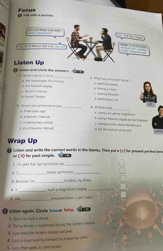 Focus
Talk with a partner.
Listen and circle the answers. 104
1. Lenny is going to be at_
2. What has Lenny been doing?
a. the Sweetwater Film Festival
a. watching movies
b. the firework display
b. filming a movie
c. Barratt Cinemas
c. making fireworks
d. Powell Theater d. practicing an act
3. Lenny's last performance was _4. Jill thinks that
a. three years ago
_
a. Lenny's act will be magnificent
b. at Barratt Cinemas b. Lenny's firework display will be forgotten
c. in elementary school c. nobody knows where the festival is
d. at a fireworks festival d, the film festival will be dull Lenny
Wrap Up
7 Listen and write the correct words in the blanks. Then put a (√) for present perfect tens
or (X) for past simple. 1-05
1. I'm glad that Spring Festival has _!
2.1 _better performers_
3. Because I've_ building my drone.
4. It _such a magnificent display_
5. She_ prepared them. I can't wait!
8 Listen again. Circle true or false. 1-05
true
1. Gary has built a drone. false
2. Flying drones is traditional during the Lantern Festival. true false
3. Lucy liked the lantern display last year. true false
4. Lucy is most looking forward to preparing cakes true false
true false
5. Lucy often goes to ceremonies.