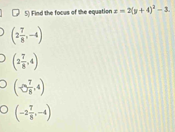 Find the focus of the equation x=2(y+4)^2-3.
(2 7/8 ,-4)
(2 7/8 ,4)
(-∈fty  7/8 ,4)
(-2 7/8 ,-4)