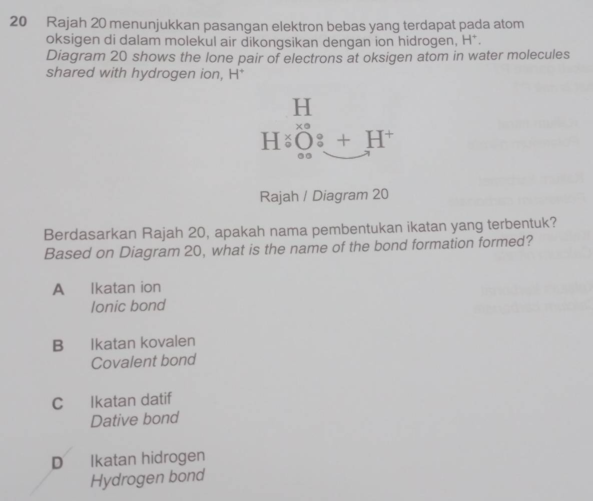 Rajah 20 menunjukkan pasangan elektron bebas yang terdapat pada atom
oksigen di dalam molekul air dikongsikan dengan ion hidrogen, H^+. 
Diagram 20 shows the lone pair of electrons at oksigen atom in water molecules
shared with hydrogen ion, H *
H
HiO_00^x_0:_ H^+ 
Rajah / Diagram 20
Berdasarkan Rajah 20, apakah nama pembentukan ikatan yang terbentuk?
Based on Diagram 20, what is the name of the bond formation formed?
A €£ Ikatan ion
lonic bond
B Ikatan kovalen
Covalent bond
C Ikatan datif
Dative bond
D Ikatan hidrogen
Hydrogen bond