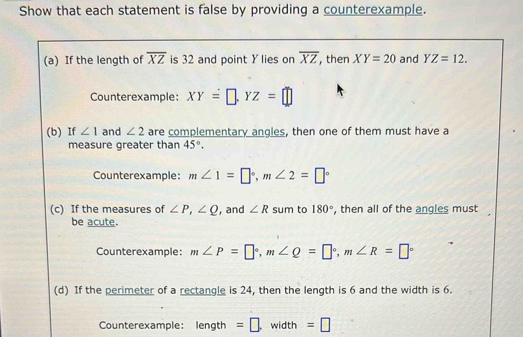 Show that each statement is false by providing a counterexample. 
(a) If the length of overline XZ is 32 and point Y lies on overline XZ , then XY=20 and YZ=12. 
Counterexample: XY=□ , YZ=□
(b) If ∠ 1 and ∠ 2 are complementary angles, then one of them must have a 
measure greater than 45°. 
Counterexample: m∠ 1=□°, m∠ 2=□°
(c) If the measures of ∠ P, ∠ Q , and ∠ R sum to 180° , then all of the angles must 
be acute. 
Counterexample: m∠ P=□°, m∠ Q=□°, m∠ R=□°
(d) If the perimeter of a rectangle is 24, then the length is 6 and the width is 6. 
Counterexample: length =□ , width =□