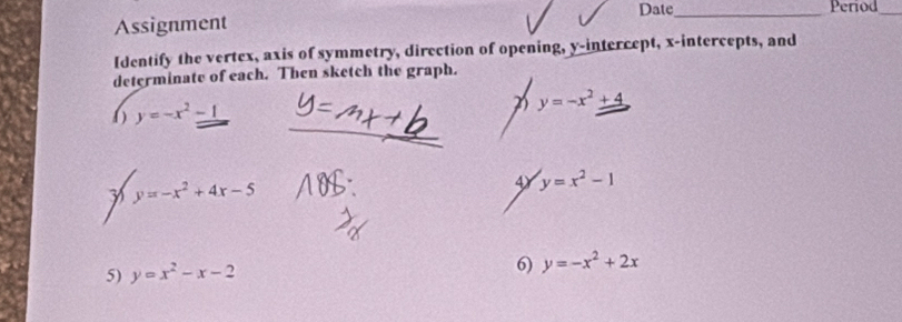 Assignment Date_ 
Period_ 
Identify the vertex, axis of symmetry, direction of opening, y-intercept, x-intercepts, and 
determinate of each. Then sketch the graph.
y=-x^2+4
_ 
( ) y=-x^2-1
7 y=-x^2+4x-5
4 y=x^2-1
5) y=x^2-x-2
6) y=-x^2+2x