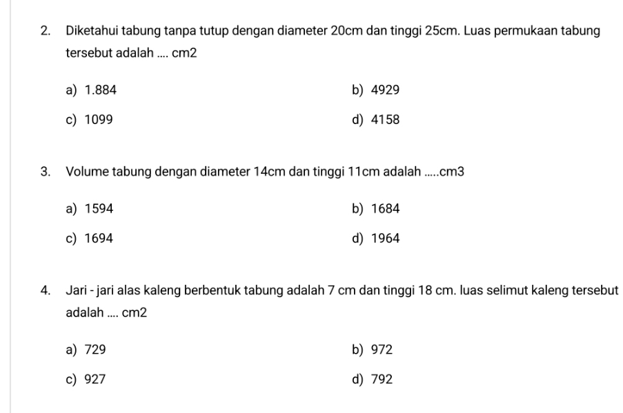 Diketahui tabung tanpa tutup dengan diameter 20cm dan tinggi 25cm. Luas permukaan tabung
tersebut adalah .... cm2
a) 1.884 b) 4929
c) 1099 d) 4158
3. Volume tabung dengan diameter 14cm dan tinggi 11cm adalah ..... cm3
a) 1594 b) 1684
c) 1694 d) 1964
4. Jari - jari alas kaleng berbentuk tabung adalah 7 cm dan tinggi 18 cm. luas selimut kaleng tersebut
adalah .... cm2
a) 729 b) 972
c) 927 d) 792