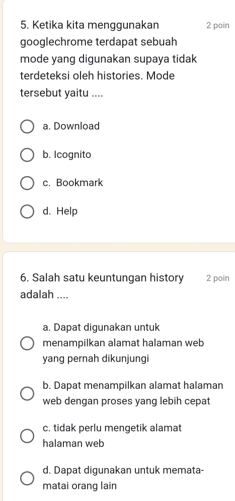 Ketika kita menggunakan 2 poin
googlechrome terdapat sebuah
mode yang digunakan supaya tidak
terdeteksi oleh histories. Mode
tersebut yaitu ....
a. Download
b. Icognito
c. Bookmark
d. Help
6. Salah satu keuntungan history 2 poin
adalah ....
a. Dapat digunakan untuk
menampilkan alamat halaman web
yang pernah dikunjungi
b. Dapat menampilkan alamat halaman
web dengan proses yang lebih cepat
c. tidak perlu mengetik alamat
halaman web
d. Dapat digunakan untuk memata-
matai orang lain