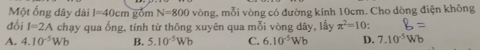 Một ống dây dài l=40cm gồm N=800 vòng, mỗi vòng có đường kính 10cm. Cho dòng điện không
đổi I=2A chạy qua ống, tính từ thông xuyên qua mỗi vòng dây, lấy π^2=10.
A. 4.10^(-5)Wb B. 5.10^(-5)Wb C. 6.10^(-5)Wb D. 7.10^(-5)Wb