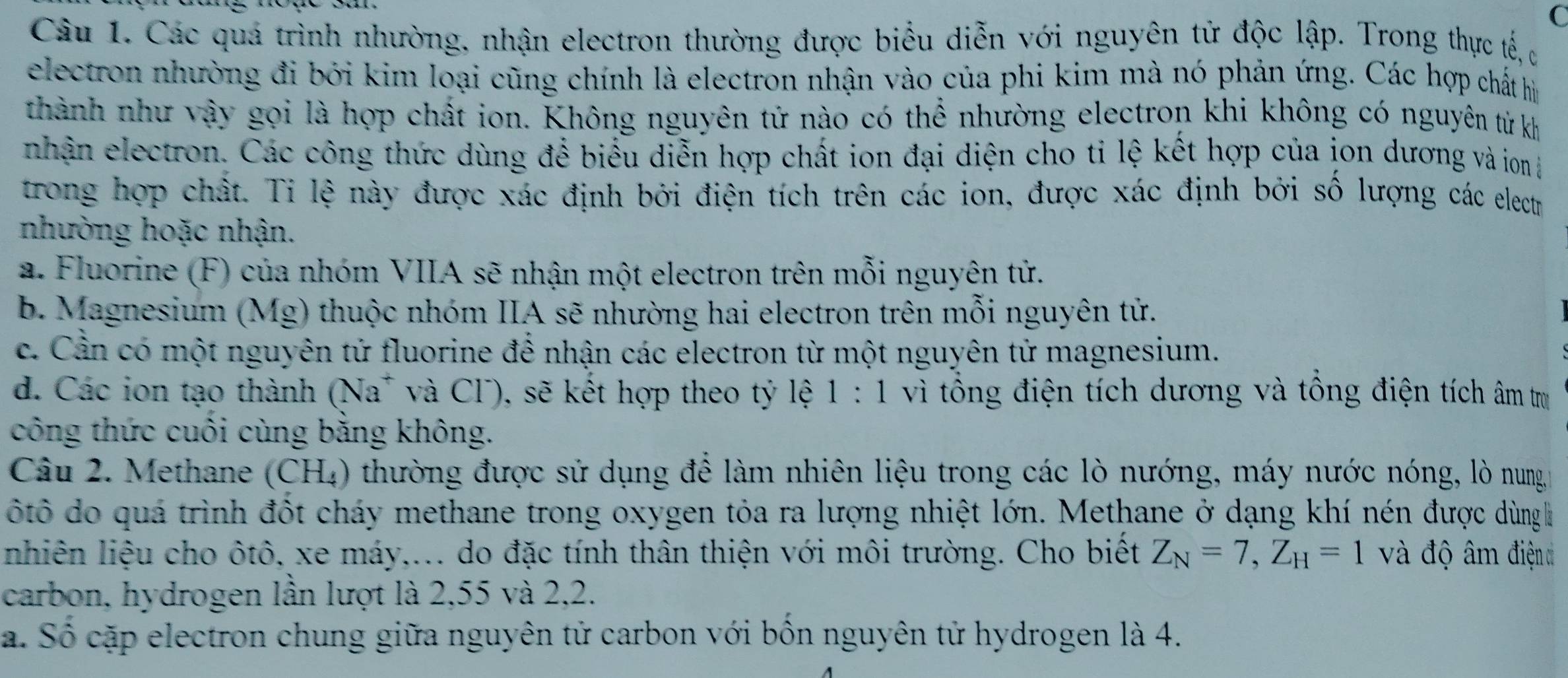 Các quá trình nhường, nhận electron thường được biểu diễn với nguyên tử độc lập. Trong thực tế c
electron nhường đi bởi kim loại cũng chính là electron nhận vào của phi kim mà nó phản ứng. Các hợp chất hìn
thành như vậy gọi là hợp chất ion. Không nguyên tử nào có thể nhường electron khi không có nguyên từ kh
nhận electron. Các công thức dùng để biểu diễn hợp chất ion đại diện cho ti lệ kết hợp của jon dương và ion l
trong hợp chất. Tỉ lệ này được xác định bởi điện tích trên các ion, được xác định bởi số lượng các electr
nhường hoặc nhận.
a. Fluorine (F) của nhóm VIIA sẽ nhận một electron trên mỗi nguyên tử.
b. Magnesium (Mg) thuộc nhóm IIA sẽ nhường hai electron trên mỗi nguyên tử.
c. Cần có một nguyên tử fluorine để nhận các electron từ một nguyên tử magnesium.
d. Các ion tạo thành (Na* và Cl), sẽ kết hợp theo tỷ lệ 1:1 vì tổng điện tích dương và tổng điện tích âm trụ
công thức cuối cùng bằng không.
Câu 2. Methane (CH₄) thường được sử dụng để làm nhiên liệu trong các lò nướng, máy nước nóng, lò nung g
ôtô do quá trình đốt cháy methane trong oxygen tỏa ra lượng nhiệt lớn. Methane ở dạng khí nén được dùngh
nhiên liệu cho ôtô, xe máy,... do đặc tính thân thiện với môi trường. Cho biết Z_N=7,Z_H=1 và độ âm điện 
carbon, hydrogen lần lượt là 2,55 và 2,2.
a. Số cặp electron chung giữa nguyên tử carbon với bốn nguyên tử hydrogen là 4.