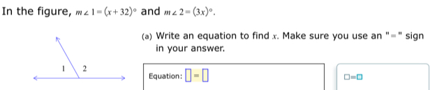 In the figure, m∠ 1=(x+32)^circ  and m∠ 2=(3x)^circ . 
(a) Write an equation to find x. Make sure you use an "=" sign 
in your answer. 
Equation: □ =□
□ =□