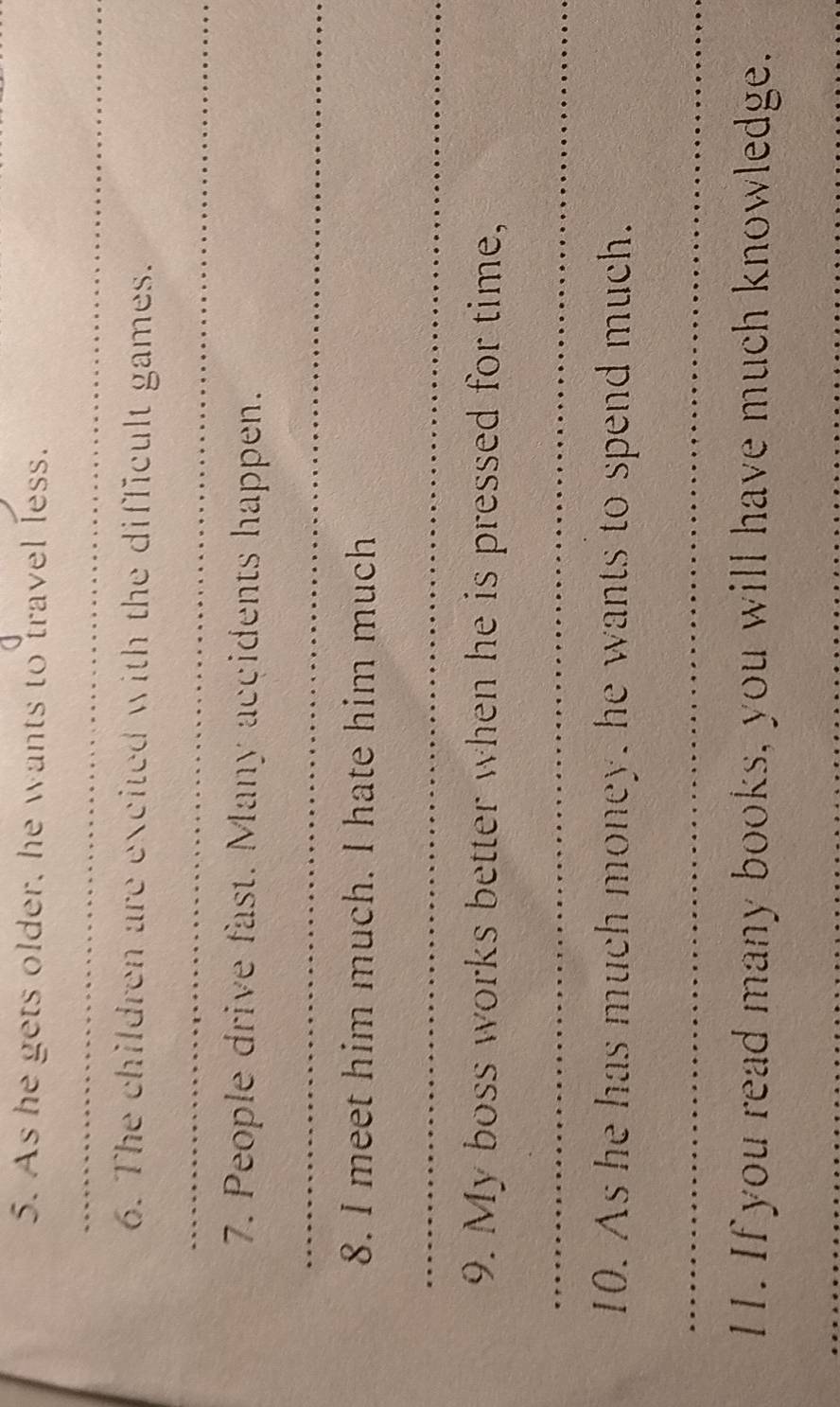 As he gets older, he wants to travel less. 
_ 
6. The children are excited with the difficult games. 
_ 
7. People drive fast. Many accidents happen. 
_ 
8. I meet him much. I hate him much 
_ 
9. My boss works better when he is pressed for time, 
_ 
10. As he has much money, he wants to spend much. 
_ 
11. If you read many books, you will have much knowledge. 
_