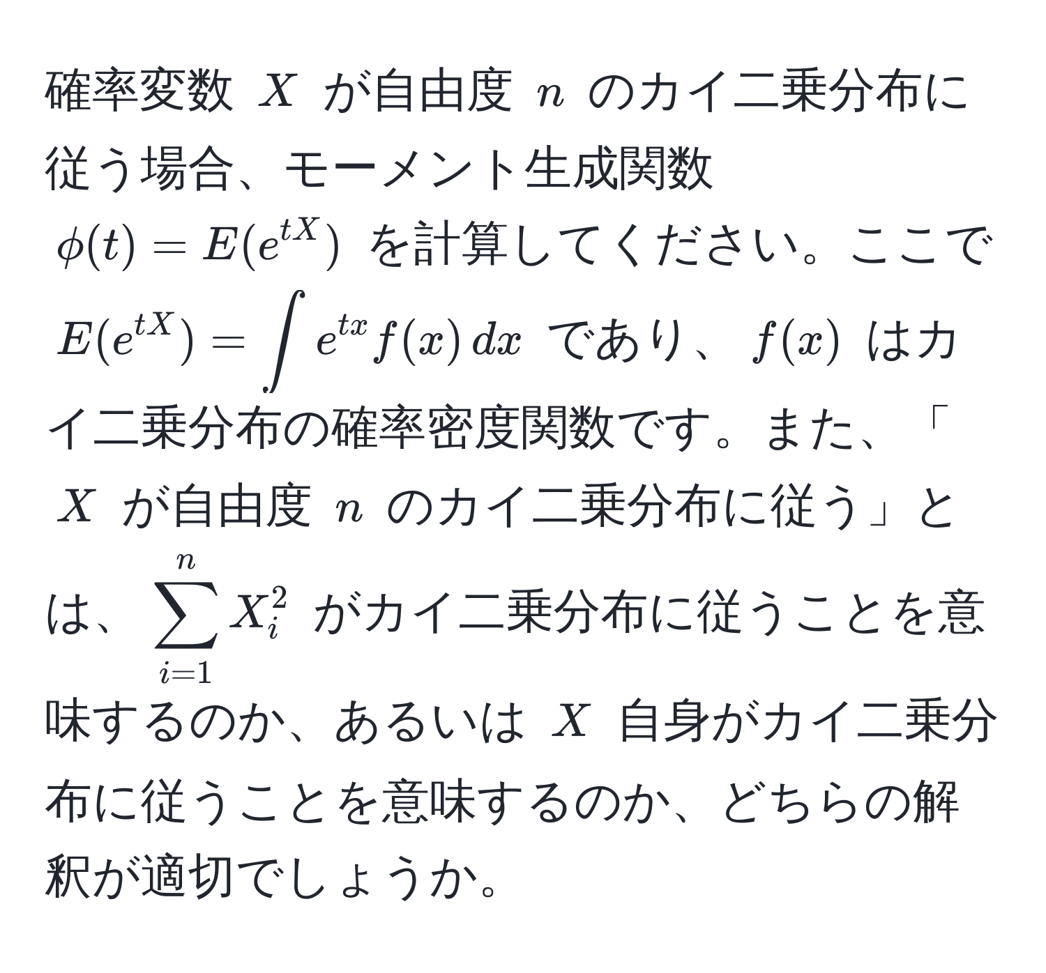 確率変数 $X$ が自由度 $n$ のカイ二乗分布に従う場合、モーメント生成関数 $phi(t) = E(e^(tX))$ を計算してください。ここで $E(e^(tX)) = ∈t e^(tx) f(x) , dx$ であり、$f(x)$ はカイ二乗分布の確率密度関数です。また、「$X$ が自由度 $n$ のカイ二乗分布に従う」とは、$sum_(i=1)^n X_i^2$ がカイ二乗分布に従うことを意味するのか、あるいは $X$ 自身がカイ二乗分布に従うことを意味するのか、どちらの解釈が適切でしょうか。