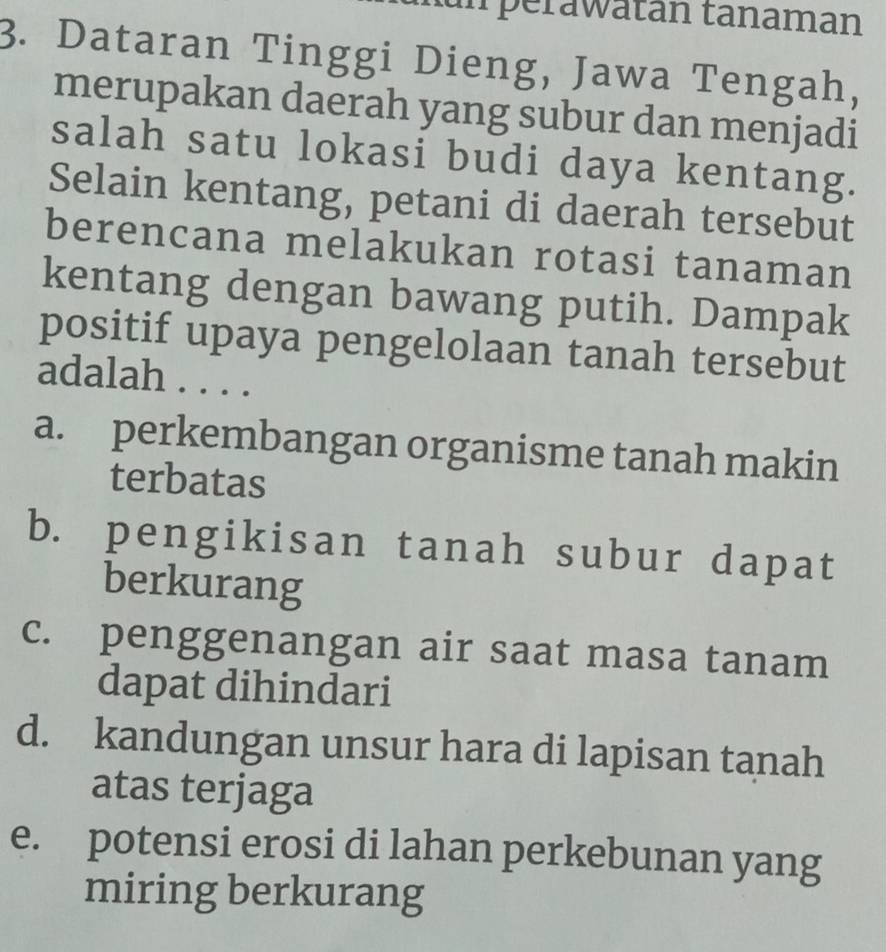 iperawatan tanaman
3. Dataran Tinggi Dieng, Jawa Tengah,
merupakan daerah yang subur dan menjadi
salah satu lokasi budi daya kentang.
Selain kentang, petani di daerah tersebut
berencana melakukan rotasi tanaman
kentang dengan bawang putih. Dampak
positif upaya pengelolaan tanah tersebut
adalah . . . .
a. perkembangan organisme tanah makin
terbatas
b. pengikisan tanah subur dapat
berkurang
c. penggenangan air saat masa tanam
dapat dihindari
d. kandungan unsur hara di lapisan tanah
atas terjaga
e. potensi erosi di lahan perkebunan yang
miring berkurang