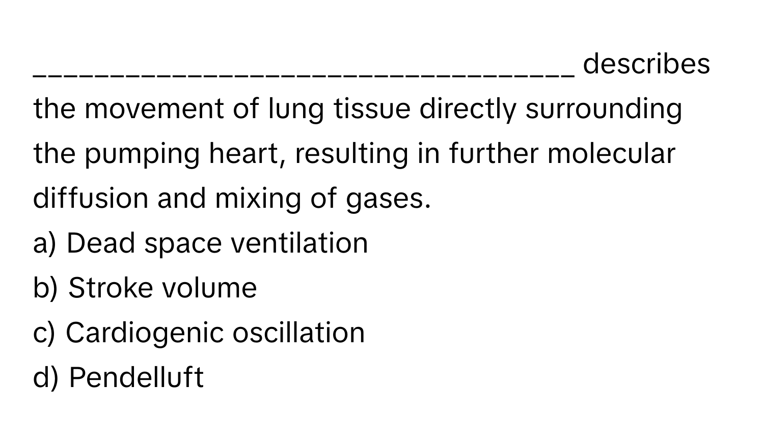 describes the movement of lung tissue directly surrounding the pumping heart, resulting in further molecular diffusion and mixing of gases.

a) Dead space ventilation
b) Stroke volume
c) Cardiogenic oscillation
d) Pendelluft