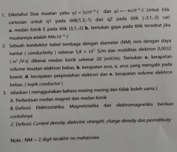 Diketahui Dua muatan yaitu q1=2* 10^(-5)C dan q2=-4x10^(-5)C.Untuk titik 
cartesian untuk q1 pada titik(1,3,-1) dan . q^ pada titik (-3,1,-2) cari 
a. medan listrik E pada titik (3,1,-2) b. tentukan gaya pada titik tersebut jika 
muatannya adalah NM* 10^(-5)C
2. Sebuah konduktor kabel tembaga dengan diameter (NM) mm dengan daya 
hantar ( conductivity ) sebesar 5,8* 10^7S/m dan mobilitas elektron 0,0032
(m^2/V· s) dikenai medan listrik sebesar 20´(mV/m). Temukan a. kerapatan 
volume muatan elektron bebas, b. kerapatan arus, c. arus yang mengalir pada 
kawat, d. kecepatan perpindahan elektron dan e. kerapatan volume elektron 
bebas. ( topik conductor ) 
3. Jelaskan ( menggunakan bahasa masing masing dan tidak boleh sama ) 
A. Perbedaan medan magnet dan medan listrik 
B. Definisi Elektrostatika, Magnetstatika dan elektromagnetika berikan 
contohnya 
C. Definisi Current density, dielectric strength, charge density dan permittivity 
Note : NM=2 digit terakhir no mahasiswa