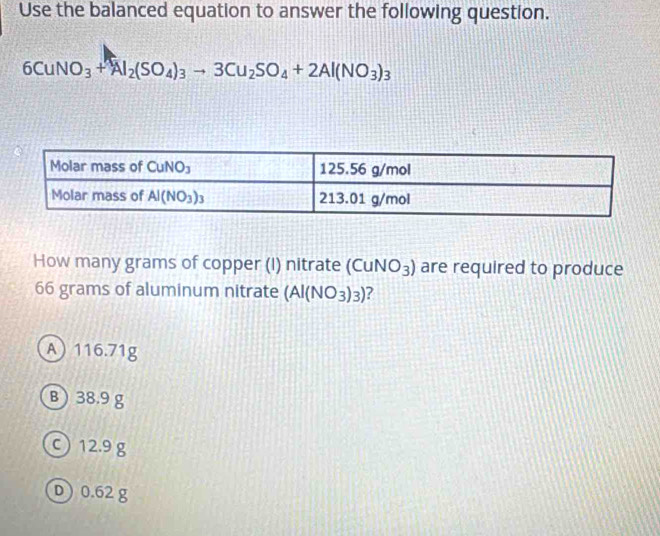 Use the balanced equation to answer the following question.
6CuNO_3+Al_2(SO_4)_3to 3Cu_2SO_4+2Al(NO_3)_3
How many grams of copper (I) nitrate (C uNO_3) are required to produce
66 grams of aluminum nitrate (Al(NO_3)_3) ?
A 116.71g
B) 38.9g
○ 12.9 g
D) 0.62 g