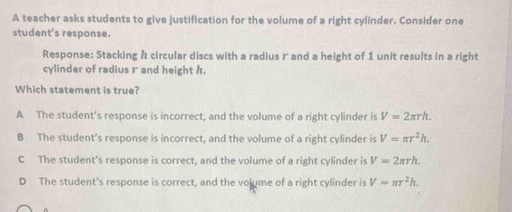 A teacher asks students to give justification for the volume of a right cylinder. Consider one
student's response.
Response: Stacking h circular discs with a radius 7 and a height of 1 unit results in a right
cylinder of radius r and height h.
Which statement is true?
A The student’s response is incorrect, and the volume of a right cylinder is V=2π rh.
B The student’s response is incorrect, and the volume of a right cylinder is V=π r^2h.
C The student’s response is correct, and the volume of a right cylinder is V=2π rh.
D The student's response is correct, and the volume of a right cylinder is V=π r^2h.