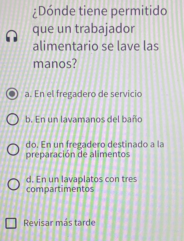 ¿Dónde tiene permitido
que un trabajador
alimentario se lave las
manos?
a. En el fregadero de servicio
b. En un lavamanos del baño
do. En un fregadero destinado a la
preparación de alimentos
d. En un lavaplatos con tres
compartimentos
Revisar más tarde