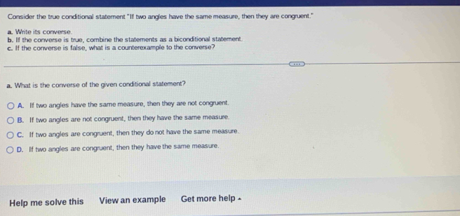 Consider the true conditional statement "If two angles have the same measure, then they are congruent."
a. Write its converse.
b. If the converse is true, combine the statements as a biconditional statement.
c. If the converse is false, what is a counterexample to the converse?
a. What is the converse of the given conditional statement?
A. If two angles have the same measure, then they are not congruent.
B. If two angles are not congruent, then they have the same measure.
C. If two angles are congruent, then they do not have the same measure.
D. If two angles are congruent, then they have the same measure.
Help me solve this View an example Get more help £