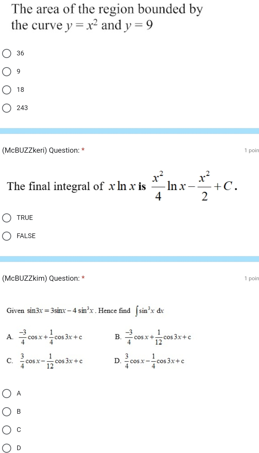 The area of the region bounded by
the curve y=x^2 and y=9
36
9
18
243
(McBUZZkeri) Question: * 1 poir
The final integral of x ln x is  x^2/4 ln x- x^2/2 +C.
TRUE
FALSE
(McBUZZkim) Question: * 1 poir
Given sin 3x=3sin x-4sin^3x. Hence find ∈t sin^3xdx
A.  (-3)/4 cos x+ 1/4 cos 3x+c  (-3)/4 cos x+ 1/12 cos 3x+c
B.
C.  3/4 cos x- 1/12 cos 3x+c  3/4 cos x- 1/4 cos 3x+c
D.
A
B
C
D