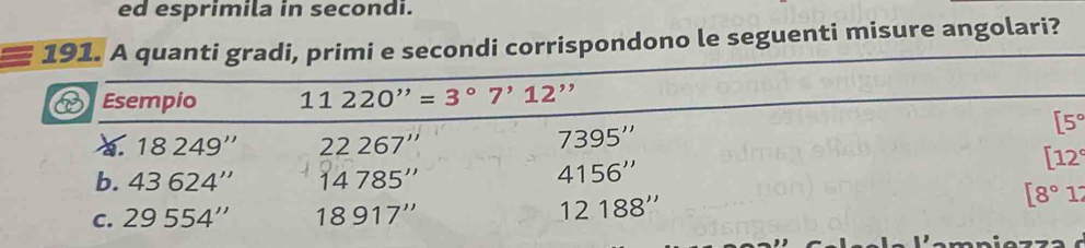 ed esprimila in secondi. 
191. A quanti gradi, primi e secondi corrispondono le seguenti misure angolari? 
Esempio 11220''=3°7'12''
18249'' 22267''
7395''
[5°
b. 43624'' 14785''
4156''
[12°
C. 29554'' 18917'' 12188''
[8°1