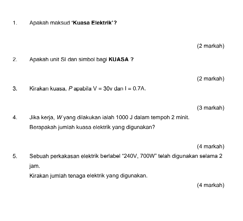 Apakah maksud ‘Kuasa Elektrik’? 
(2 markah) 
2. Apakah unit SI dan simbol bagi KUASA ? 
(2 markah) 
3. Kirakan kuasa, P apabila V=30v dan I=0.7A. 
(3 markah) 
4. Jika kerja, W yang dilakukan ialah 1000 J dalam tempoh 2 minit. 
Berapakah jumlah kuasa elektrik yang digunakan? 
(4 markah) 
5. Sebuah perkakasan elektrik berlabel “ 240V, 700W ” telah digunakan selama 2
jam. 
Kirakan jumlah tenaga elektrik yang digunakan. 
(4 markah)