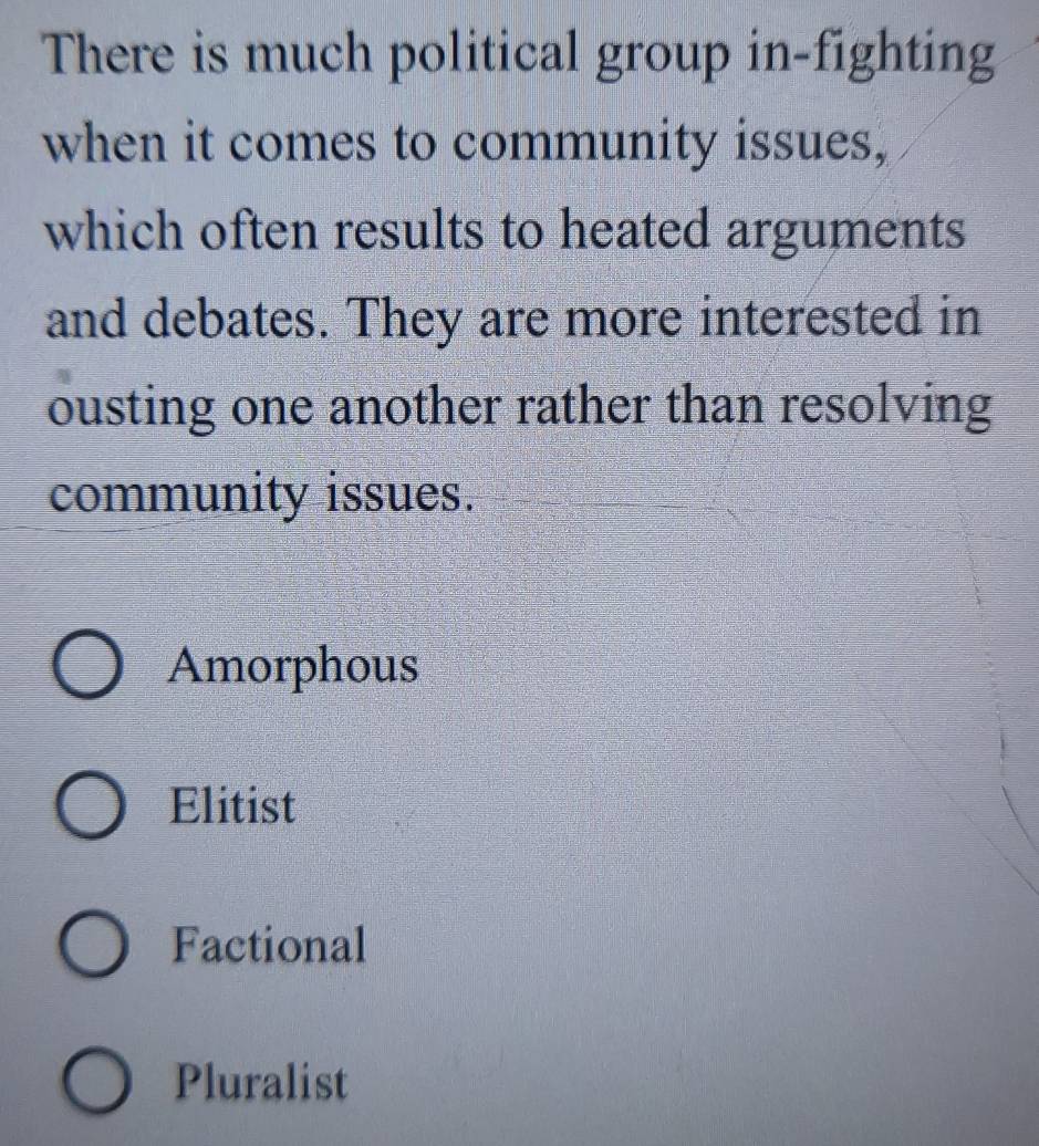 There is much political group in-fighting
when it comes to community issues,
which often results to heated arguments
and debates. They are more interested in
ousting one another rather than resolving
community issues.
Amorphous
Elitist
Factional
Pluralist