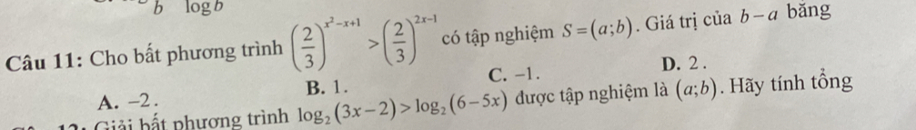 logb
Câu 11: Cho bất phương trình ( 2/3 )^x^2-x+1>( 2/3 )^2x-1 có tập nghiệm S=(a;b). Giá trị c ciab-a bǎng
C. -1. D. 2.
A. -2. B. 1.
Giải bất phương trình log _2(3x-2)>log _2(6-5x) được tập nghiệm là (a;b). Hãy tính tổng