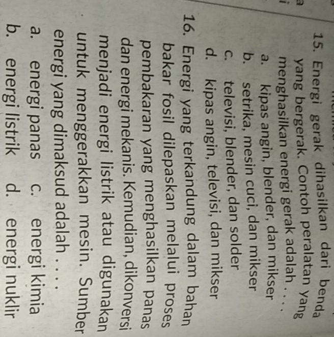 Energi gerak dihasilkan dari benda
a yang bergerak. Contoh peralatan yang

menghasilkan energi gerak adalah . . . .
a. kipas angin, blender, dan mikser
b. setrika, mesin cuci, dan mikser
c. televisi, blender, dan solder
d. kipas angin, televisi, dan mikser
16. Energi yang terkandung dalam bahan
bakar fosil dilepaskan melalui proses
pembakaran yang menghasilkan panas
dan energi mekanis. Kemudian, dikonversi
menjadi energi listrik atau digunakan
untuk menggerakkan mesin. Sumber
energi yang dimaksud adalah . . . .
a. energi panas c. energi kimia
b. energi listrik d. energi nuklir