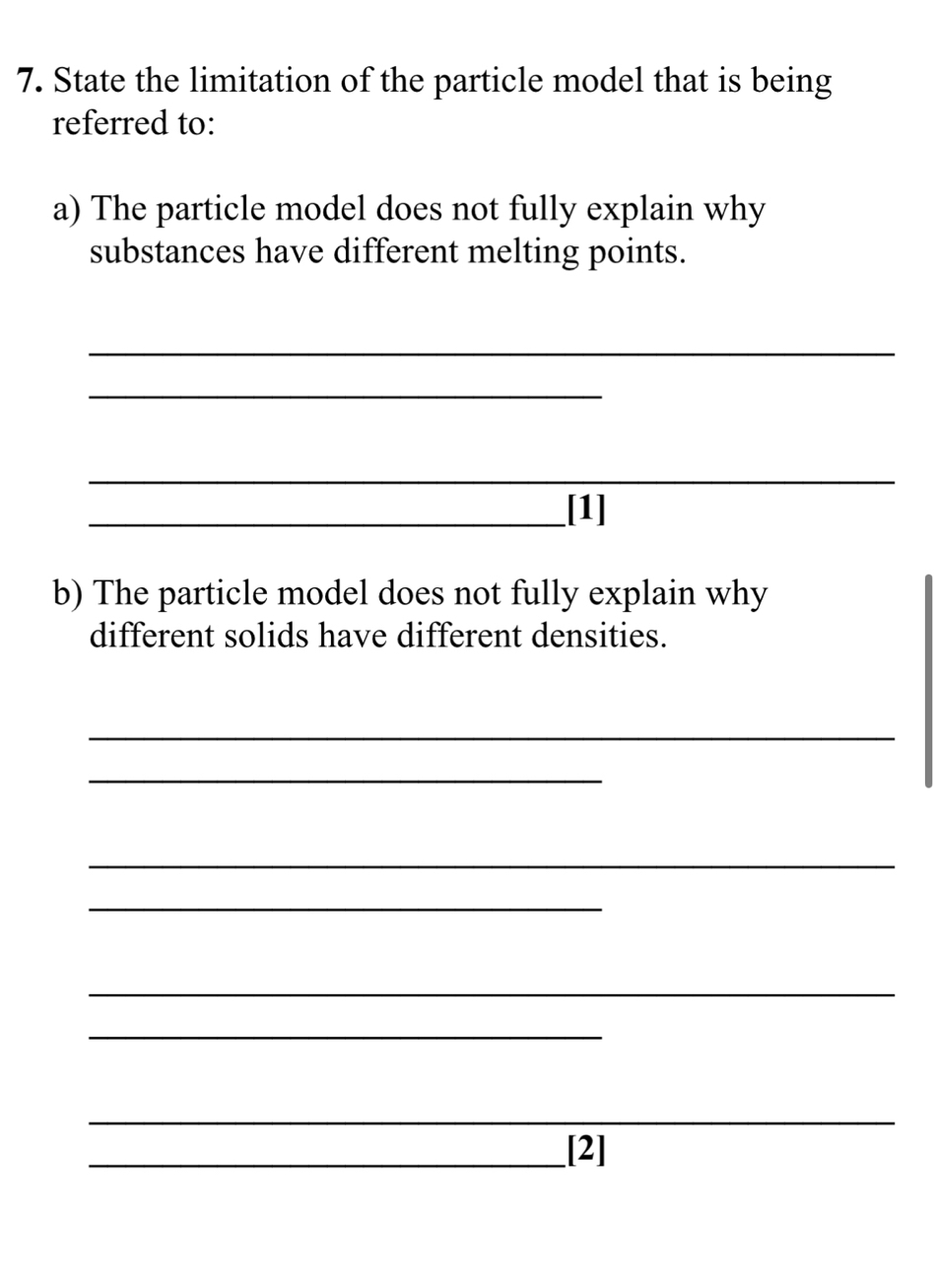 State the limitation of the particle model that is being 
referred to: 
a) The particle model does not fully explain why 
substances have different melting points. 
_ 
_ 
_ 
_[1] 
b) The particle model does not fully explain why 
different solids have different densities. 
_ 
_ 
_ 
_ 
_ 
_ 
_ 
_[2]