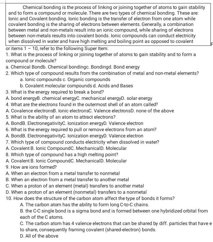 Chemical bonding is the process of linking or joining together of atoms to gain stability
and to form a compound or molecule. There are two types of chemical bonding. These are:
lonic and Covalent bonding. Ionic bonding is the transfer of electron from one atom while
covalent bonding is the sharing of electrons between elements. Generally, a combination
between metal and non-metals result into an ionic compound, while sharing of electrons
between non-metals results into covalent bonds. Ionic compounds can conduct electricity
when dissolved in water and have high melting and boiling point as opposed to covalent
or items 1 - 10, refer to the following Super Item:
1. What is the process of linking or joining together of atoms to gain stability and to form a
compound or molecule?
a. Chemical Bondb. Chemical bondingc. Bondingd. Bond energy
2. Which type of compound results from the combination of metal and non-metal elements?
a. Ionic compounds c. Organic compounds
b. Covalent molecular compounds d. Acids and Bases
3. What is the energy required to break a bond?
A. bond energyB. chemical energyC. mechanical energyD. solar energy
4. What are the electrons found in the outermost shell of an atom called?
A. Covalence electronsB. Ionic electronsC. Valence electronsD. none of the above
5. What is the ability of an atom to attract electrons?
A. BondB. ElectronegativityC. Ionization energyD. Valence electron
6. What is the energy required to pull or remove electrons from an atom?
A. BondB. ElectronegativityC. Ionization energyD. Valence electron
7. Which type of compound conducts electricity when dissolved in water?
A. Covalent B. Ionic CompoundC. MechanicalD. Molecular
8. Which type of compound has a high melting point?
A. Covalent B. Ionic CompoundC. MechanicalD. Molecular
9. How are ions formed?
A. When an electron from a metal transfer to nonmetal
B. When an electron from a metal transfer to another metal
C. When a proton of an element (metal) transfers to another metal
D. When a proton of an element (nonmetal) transfers to a nonmetal
10. How does the structure of the carbon atom affect the type of bonds it forms?
A. The carbon atom has the ability to form long C-to-C chains.
B. the C-C single bond is a sigma bond and is formed between one hybridized orbital from
each of the C atoms.
C. The carbon atom has 4 valence electrons that can be shared by diff. particles that have e
to share, consequently framing covalent (shared-electron) bonds.
D. All of the above