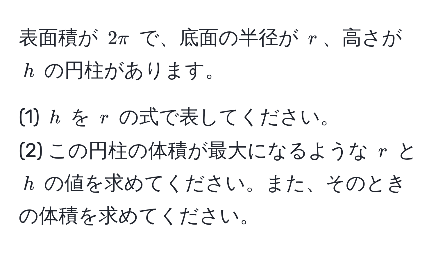 表面積が $2π$ で、底面の半径が $r$、高さが $h$ の円柱があります。

(1) $h$ を $r$ の式で表してください。
(2) この円柱の体積が最大になるような $r$ と $h$ の値を求めてください。また、そのときの体積を求めてください。