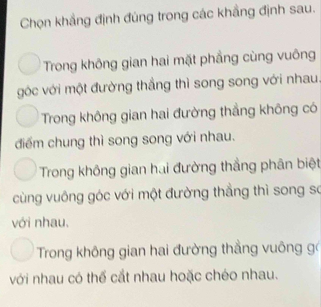 Chọn khẳng định đúng trong các khẳng định sau.
Trong không gian hai mặt phẳng cùng vuông
góc với một đường thắng thì song song với nhau.
Trong không gian hai đường thẳng không có
điểm chung thì song song với nhau.
Trong không gian hai đường thẳng phân biệt
cùng vuông góc với một đường thẳng thì song so
với nhau,
Trong không gian hai đường thẳng vuông gó
với nhau có thế cắt nhau hoặc chéo nhau.