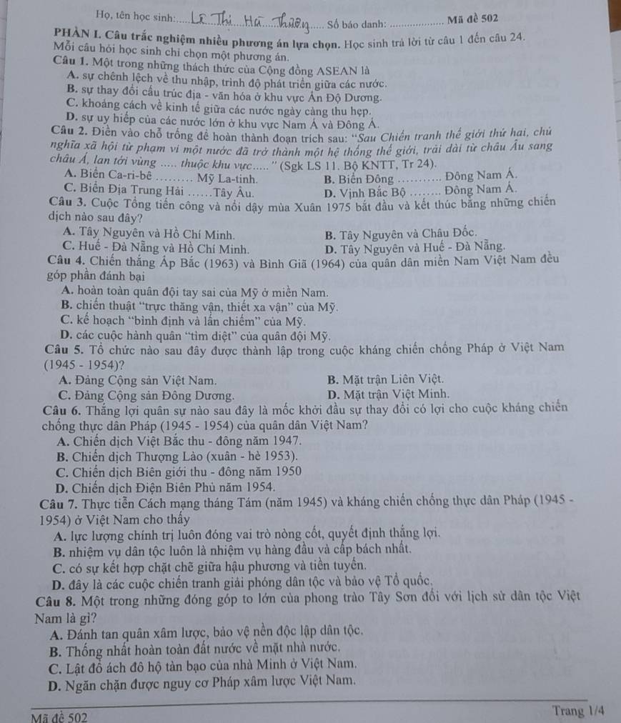 Họ, tên học sinh:_ Mã đề 502
Số báo danh:_
PHÀN I. Câu trắc nghiệm nhiều phương án lựa chọn. Học sinh trả lời từ câu 1 đến câu 24.
Mỗi câu hỏi học sinh chỉ chọn một phương án.
Câu 1. Một trong những thách thức của Cộng đồng ASEAN là
A. sự chênh lệch về thu nhập, trình độ phát triển giữa các nước.
B. sự thay đổi cấu trúc địa - văn hóa ở khu vực Ấn Độ Dương.
C. khoảng cách về kinh tế giữa các nước ngày càng thu hẹp.
D. sự uy hiếp của các nước lớn ở khu vực Nam Á và Đông Á.
Câu 2, Điền vào chỗ trống đề hoàn thành đoạn trích sau: ''Sau Chiến tranh thể giới thứ hai, chủ
nghĩa xã hội từ phạm vi một nước đã trở thành một hệ thống thể giới, trải dài từ châu Âu sang
châu Á, lan tới vùng ..... thuộc khu vực.....'' (Sgk LS 11. Bộ KNTT, Tr 24).
A. Biển Ca-ri-bê …… Mỹ La-tinh. B. Biển Đông ……. Đông Nam Á.
C. Biển Địa Trung Hải ……Tây Âu. D. Vịnh Bắc Bộ ……. Đông Nam Á.
Câu 3. Cuộc Tổng tiền công và nổi dậy mùa Xuân 1975 bắt đầu và kết thúc bằng những chiến
dịch nào sau đây?
A. Tây Nguyên và Hồ Chí Minh. B. Tây Nguyên và Châu Đốc.
C. Huế - Đà Nẵng và Hồ Chí Minh. D. Tây Nguyên và Huế - Đà Nẵng.
Câu 4. Chiến thắng Áp Bắc (1963) và Bình Giã (1964) của quân dân miền Nam Việt Nam đều
góp phần đánh bại
A. hoàn toàn quân đội tay sai của Mỹ ở miền Nam.
B. chiến thuật “trực thăng vận, thiết xa vận” của Mỹ.
C. kế hoạch “bình định và lấn chiếm” của Mỹ.
D. các cuộc hành quân “tìm diệt” của quân đội Mỹ.
Câu 5. Tổ chức nào sau đây được thành lập trong cuộc kháng chiến chồng Pháp ở Việt Nam
(1945 - 1954)?
A. Đảng Cộng sản Việt Nam. B. Mặt trận Liên Việt.
C. Đảng Cộng sản Đông Dương. D. Mặt trận Việt Minh.
Câu 6. Thắng lợi quân sự nào sau đây là mốc khởi đầu sự thay đổi có lợi cho cuộc kháng chiến
chống thực dân Pháp (1945 - 1954) của quân dân Việt Nam?
A. Chiến dịch Việt Bắc thu - đông năm 1947.
B. Chiến dịch Thượng Lào (xuân - hè 1953).
C. Chiến dịch Biên giới thu - đông năm 1950
D. Chiến dịch Điện Biên Phủ năm 1954.
Câu 7. Thực tiễn Cách mạng tháng Tám (năm 1945) và kháng chiến chống thực dân Pháp (1945 -
1954) ở Việt Nam cho thấy
A. lực lượng chính trị luôn đóng vai trò nòng cốt, quyết định thắng lợi.
B. nhiệm vụ dân tộc luôn là nhiệm vụ hàng đầu và cấp bách nhất.
C. có sự kết hợp chặt chẽ giữa hậu phương và tiền tuyển.
D. đây là các cuộc chiến tranh giải phóng dân tộc và bảo vệ Tổ quốc,
Câu 8. Một trong những đóng góp to lớn của phong trào Tây Sơn đổi với lịch sử dân tộc Việt
Nam là gì?
A. Đánh tan quân xâm lược, bảo vệ nền độc lập dân tộc.
B. Thống nhất hoàn toàn đất nước về mặt nhà nước.
C. Lật đồ ách đô hộ tàn bạo của nhà Minh ở Việt Nam.
D. Ngăn chặn được nguy cơ Pháp xâm lược Việt Nam.
Mã đề 502 Trang 1/4