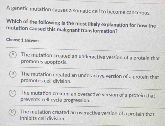 A genetic mutation causes a somatic cell to become cancerous.
Which of the following is the most likely explanation for how the
mutation caused this malignant transformation?
Choose 1 answer:
A The mutation created an underactive version of a protein that
promotes apoptosis.
B The mutation created an underactive version of a protein that
promotes cell division.
The mutation created an overactive version of a protein that
prevents cell cycle progression.
The mutation created an overactive version of a protein that
inhibits cell division.