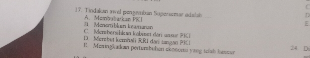 C
17. Tindakan awal pengemban Supersemar adalah_
D
A. Membubarkan PKI
B. Menertibkan keamanan
E
C. Membersihkan kabinet dari unsur PKI
D. Merebut kembali RRI dari tangan PK1 24. Di
E. Meningkatkan pertumbuhan ekonomi yang telah hancur