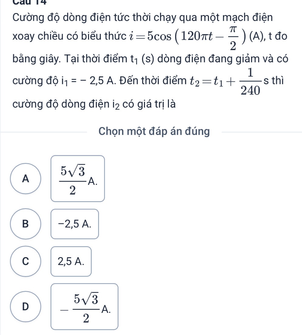 Cường độ dòng điện tức thời chạy qua một mạch điện
xoay chiều có biểu thức i=5cos (120π t- π /2 )(A) , t đo
bằng giây. Tại thời điểm t_1(s) dòng điện đang giảm và có
cường độ i_1=-2,5A. Đến thời điểm t_2=t_1+ 1/240 sthi
cường độ dòng điện i_2 có giá trị là
Chọn một đáp án đúng
A  5sqrt(3)/2 A.
B −2,5 A.
C 2,5 A.
D - 5sqrt(3)/2 A.