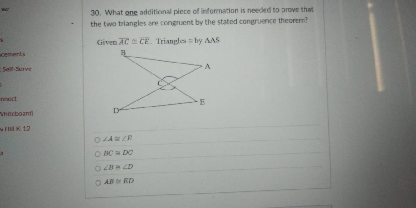 Year
30. What one additional piece of information is needed to prove that
the two triangles are congruent by the stated congruence theorem?
S Given overline AC≌ overline CE. Triangles ≌ by A AS
cements 
Self-Serve
nnect
Vhiteboard)
v Hill K-12
∠ A≌ ∠ E
a
BC≌ DC
∠ B≌ ∠ D
AB≌ ED