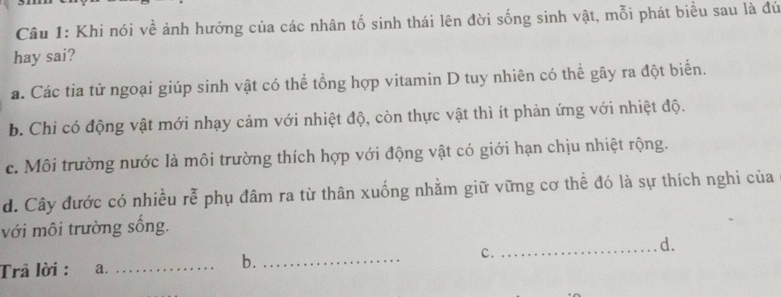 Khi nói về ảnh hưởng của các nhân tố sinh thái lên đời sống sinh vật, mỗi phát biểu sau là đứ
hay sai?
a. Các tia tử ngoại giúp sinh vật có thể tổng hợp vitamin D tuy nhiên có thể gây ra đột biến.
b. Chi có động vật mới nhạy cảm với nhiệt độ, còn thực vật thì ít phản ứng với nhiệt độ.
c. Môi trường nước là môi trường thích hợp với động vật có giới hạn chịu nhiệt rộng.
d. Cây đước có nhiều rễ phụ đâm ra từ thân xuống nhằm giữ vững cơ thể đó là sự thích nghi của
với môi trường sống.
c.
_d.
Trả lời : a._
b._