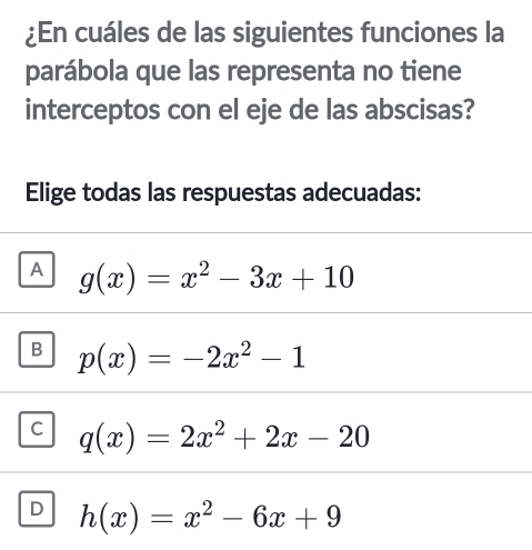 ¿En cuáles de las siguientes funciones la
parábola que las representa no tiene
interceptos con el eje de las abscisas?
Elige todas las respuestas adecuadas:
A g(x)=x^2-3x+10
B p(x)=-2x^2-1
C q(x)=2x^2+2x-20
D h(x)=x^2-6x+9