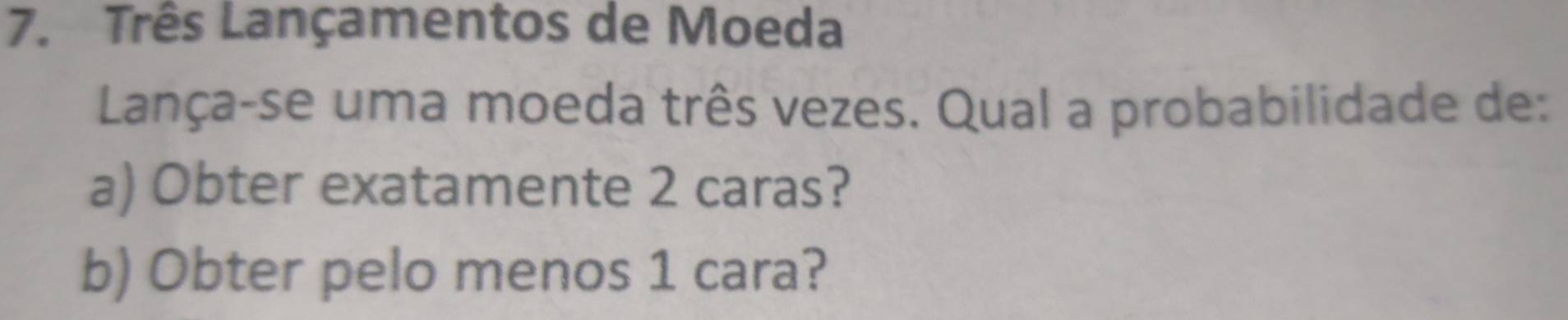 Três Lançamentos de Moeda 
Lança-se uma moeda três vezes. Qual a probabilidade de: 
a) Obter exatamente 2 caras? 
b) Obter pelo menos 1 cara?