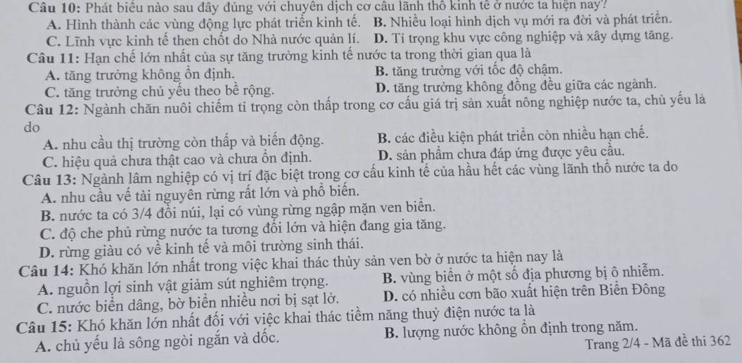 Phát biêu nào sau đây đúng với chuyên dịch cơ câu lãnh thổ kinh tế ở nước ta hiện nay?
A. Hình thành các vùng động lực phát triển kinh tế. B. Nhiều loại hình dịch vụ mới ra đời và phát triển.
C. Lĩnh vực kinh tế then chốt do Nhà nước quản lí. D. Tỉ trọng khu vực công nghiệp và xây dựng tăng.
Câu 11: Hạn chế lớn nhất của sự tăng trưởng kinh tế nước ta trong thời gian qua là
A. tăng trưởng không ồn định. B. tăng trưởng với tốc độ chậm.
C. tăng trưởng chủ yếu theo bề rộng. D. tăng trưởng không đồng đều giữa các ngành.
Câu 12: Ngành chăn nuôi chiếm tỉ trọng còn thấp trong cơ cấu giá trị sản xuất nông nghiệp nước ta, chủ yếu là
do
A. nhu cầu thị trường còn thấp và biến động. B. các điều kiện phát triển còn nhiều hạn chế.
C. hiệu quả chưa thật cao và chưa ổn định. D. sản phẩm chưa đáp ứng được yêu cầu.
Câu 13: Ngành lâm nghiệp có vị trí đặc biệt trong cơ cấu kinh tế của hầu hết các vùng lãnh thổ nước ta do
A. nhu cầu vế tài nguyên rừng rất lớn và phổ biến.
B. nước ta có 3/4 đồi núi, lại có vùng rừng ngập mặn ven biển.
C. độ che phủ rừng nước ta tương đối lớn và hiện đang gia tăng.
D. rừng giàu có về kinh tế và môi trường sinh thái.
Câu 14: Khó khăn lớn nhất trong việc khai thác thủy sản ven bờ ở nước ta hiện nay là
A. nguồn lợi sinh vật giảm sút nghiêm trọng. B. vùng biển ở một số địa phương bị ô nhiễm.
C. nước biển dâng, bờ biển nhiều nơi bị sạt lờ. D. có nhiều cơn bão xuất hiện trên Biễn Đông
Câu 15: Khó khăn lớn nhất đối với việc khai thác tiềm năng thuỷ điện nước ta là
A. chủ yếu là sông ngòi ngắn và đốc. B. lượng nước không ổn định trong năm.
Trang 2/4 - Mã đề thi 362