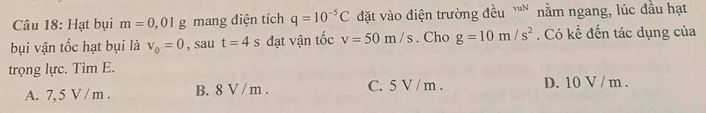 Hạt bụi m=0,01g mang điện tích q=10^(-5)C đặt vào điện trường đều 'n nằm ngang, lúc đầu hạt
bụi vận tốc hạt bụi là v_0=0 , sau t=4s đạt vận tốc v=50m/s. Cho g=10m/s^2. Có kể đến tác dụng của
trọng lực. Tìm E.
A. 7, 5 V / m. B. 8 V / m. C. 5 V / m. D. 10 V / m.