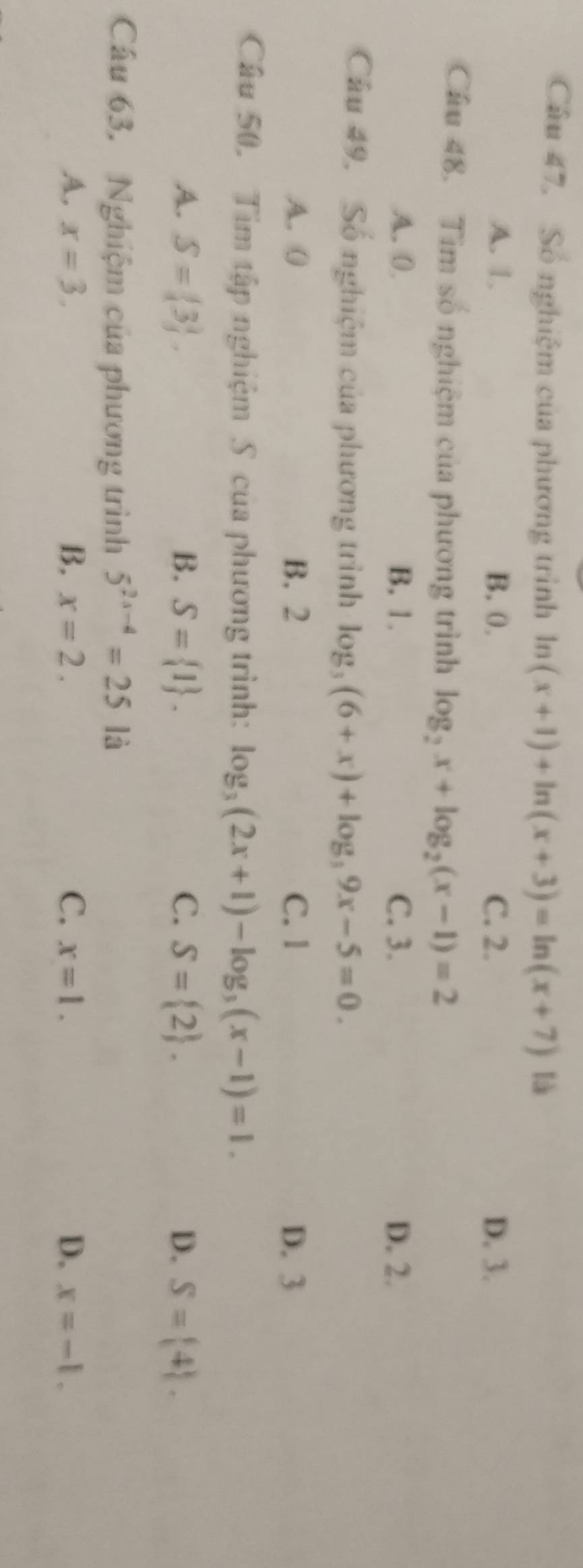 Số nghiệm của phương trình ln (x+1)+ln (x+3)=ln (x+7) là
A. 1. B. 0. C. 2. D. 3.
Cầu 48. Tìm số nghiệm của phương trình log _2x+log _2(x-1)=2
A. 0 B. 1. C. 3. D. 2.
Câu 49, Số nghiệm của phương trình log _3(6+x)+log _39x-5=0.
A. 0 B. 2 C. 1 D. 3
Câu 50. Tim tập nghiệm S của phương trình: log _3(2x+1)-log _3(x-1)=1.
A. S= 3. B. S= 1. C. S= 2. D. S= 4. 
Cầu 63. Nghiệm của phương trình 5^(2x-4)=25 là
A. x=3. B. x=2. C. x=1. D. x=-1.