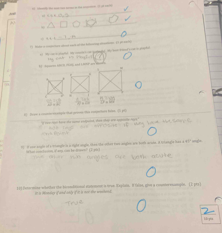 Identify the next two terms in the sequence. (I pt each) 
Angl a) C. G. K. 
_ 
b) 
_ 
c) 9, 4, - 1, 
_ 
7) Make a conjecture about each of the following situations. (1 pt each) 
a) My cat is playful. My cousin's cat is playful. My best friend's cat is playful. 
b) Squares ABCD, FGHJ, and LMNP are shown.
 OA/AD beginarrayr ≌  ≌ endarray  CB/BC  J t/FJ beginarrayr ≌  ≌ endarray  RG/GH   PL/LP ≌  MM/MN 
8) Draw a counterexample that proves this conjecture false. (1 pt) 
"If two rays have the same endpoint, then they are opposite rays." 
9) If one angle of a triangle is a right angle, then the other two angles are both acute. A triangle has a 45° angle. 
What conclusion, if any, can be drawn? (2 pts) 
10) Determine whether the biconditional statement is true. Explain. If false, give a counterexample. (2 pts) 
It is Monday if and only if it is not the weekend. 
10 pts